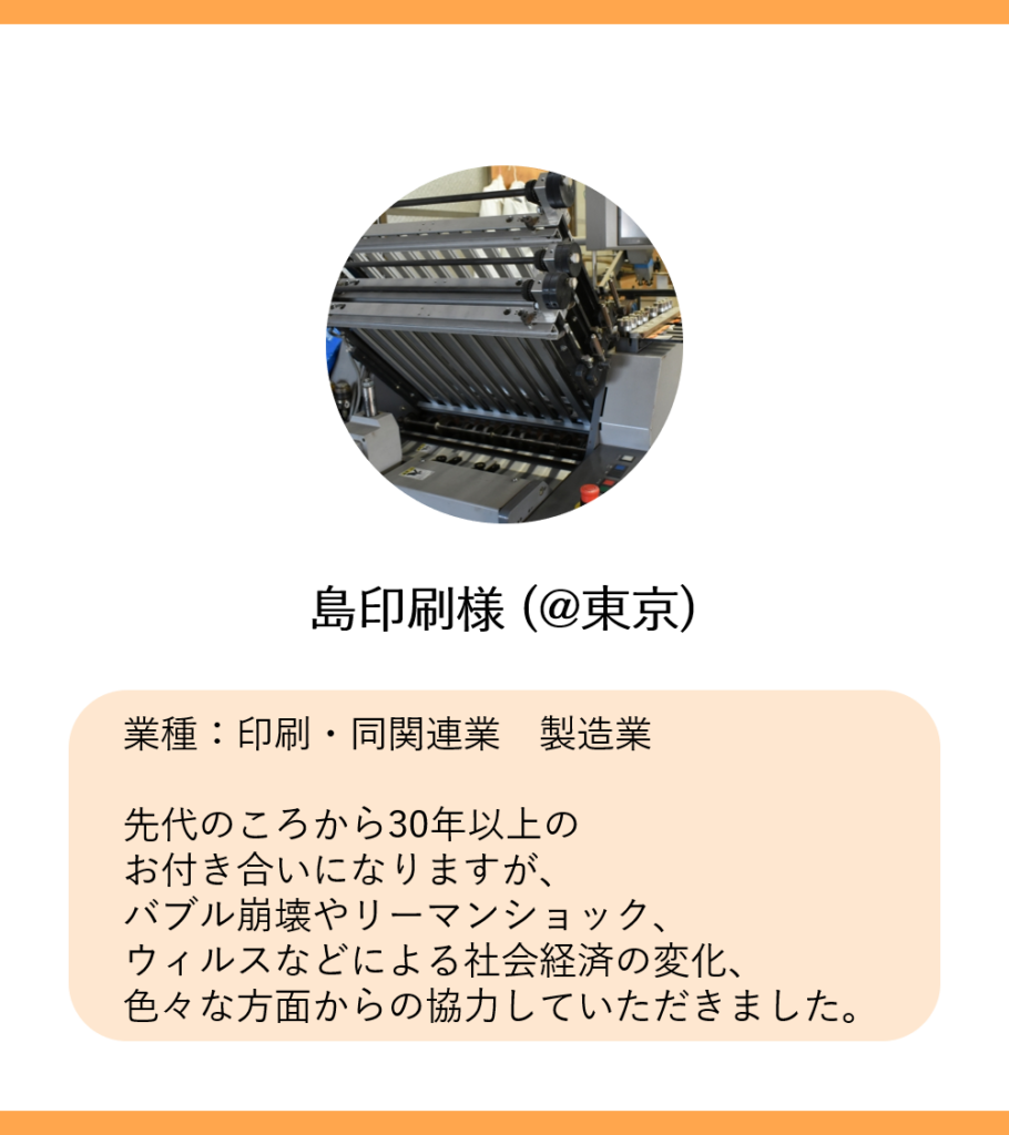 島印刷様 (@東京)
業種：印刷・同関連業　製造業

先代のころから30年以上の
お付き合いになりますが、
バブル崩壊やリーマンショック、
ウィルスなどによる社会経済の変化、
色々な方面からの協力していただきました。
