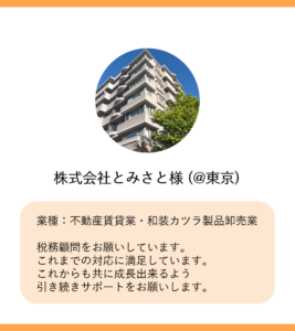 株式会社とみさと様 (@東京)


業種：不動産賃貸業・和装カツラ製品卸売業

税務顧問をお願いしています。
これまでの対応に満足しています。
これからも共に成長出来るよう
引き続きサポートをお願いします。