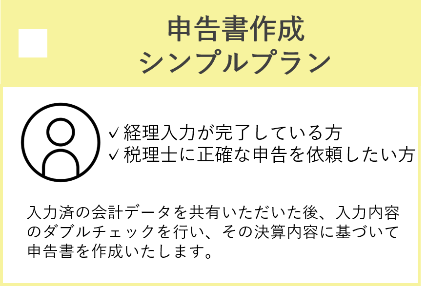 申告書作成シンプルプラン　経理入力が完了している方、税理士に正確な申告を依頼したい方　入力済の会計データを共有いただいた後、入力内容のダブルチェックを行い、その決算内容に基づいて申告書を作成いたします。